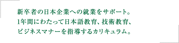 新卒者の日本企業への就業をサポート。 1年間にわたって日本語教育、技術教育、 ビジネスマナーを指導するカリキュラム。